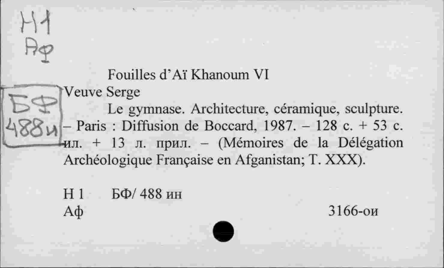 ﻿ж
Ry
Fouilles d’Aï Khanoum VI
-	л Veuve Serge
L> :" Le gymnase. Architecture, céramique, sculpture. - Paris : Diffusion de Boccard, 1987. - 128 c. + 53 c. іил. + 13 л. прил. - (Mémoires de la Délégation Archéologique Française en Afganistan; T. XXX).
H 1 БФ/ 488 ин Аф
3166-ои